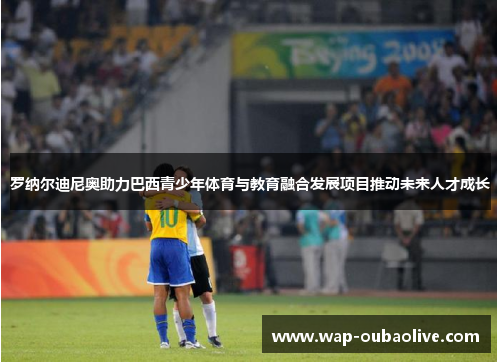 罗纳尔迪尼奥助力巴西青少年体育与教育融合发展项目推动未来人才成长