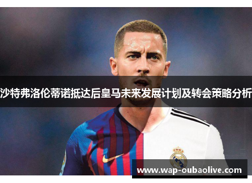 沙特弗洛伦蒂诺抵达后皇马未来发展计划及转会策略分析