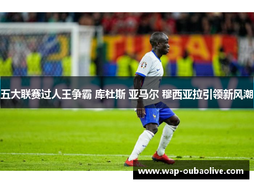 五大联赛过人王争霸 库杜斯 亚马尔 穆西亚拉引领新风潮