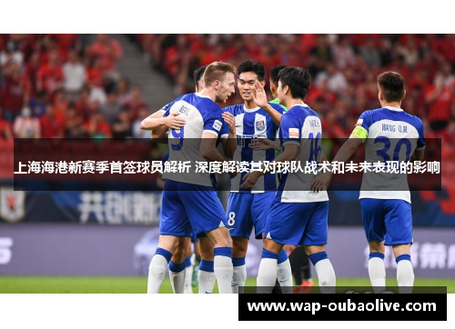 上海海港新赛季首签球员解析 深度解读其对球队战术和未来表现的影响